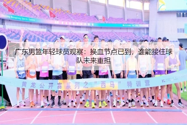 广东男篮年轻球员观察：换血节点已到，谁能接住球队未来重担（kaiyun）