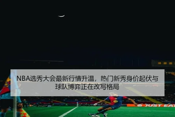 NBA选秀大会最新行情升温，热门新秀身价起伏与球队博弈正在改写格局（kaiyun）